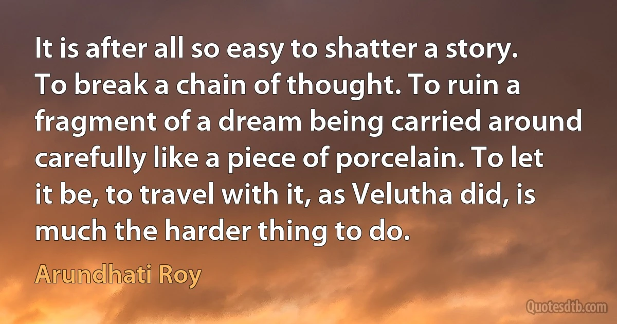 It is after all so easy to shatter a story. To break a chain of thought. To ruin a fragment of a dream being carried around carefully like a piece of porcelain. To let it be, to travel with it, as Velutha did, is much the harder thing to do. (Arundhati Roy)