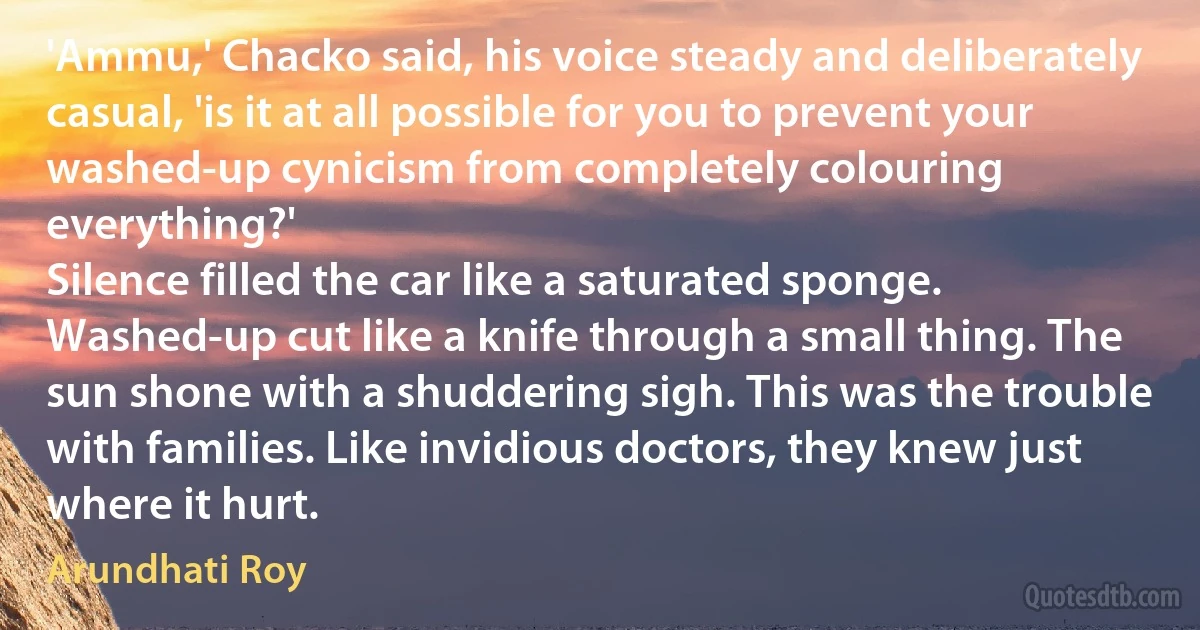 'Ammu,' Chacko said, his voice steady and deliberately casual, 'is it at all possible for you to prevent your washed-up cynicism from completely colouring everything?'
Silence filled the car like a saturated sponge. Washed-up cut like a knife through a small thing. The sun shone with a shuddering sigh. This was the trouble with families. Like invidious doctors, they knew just where it hurt. (Arundhati Roy)