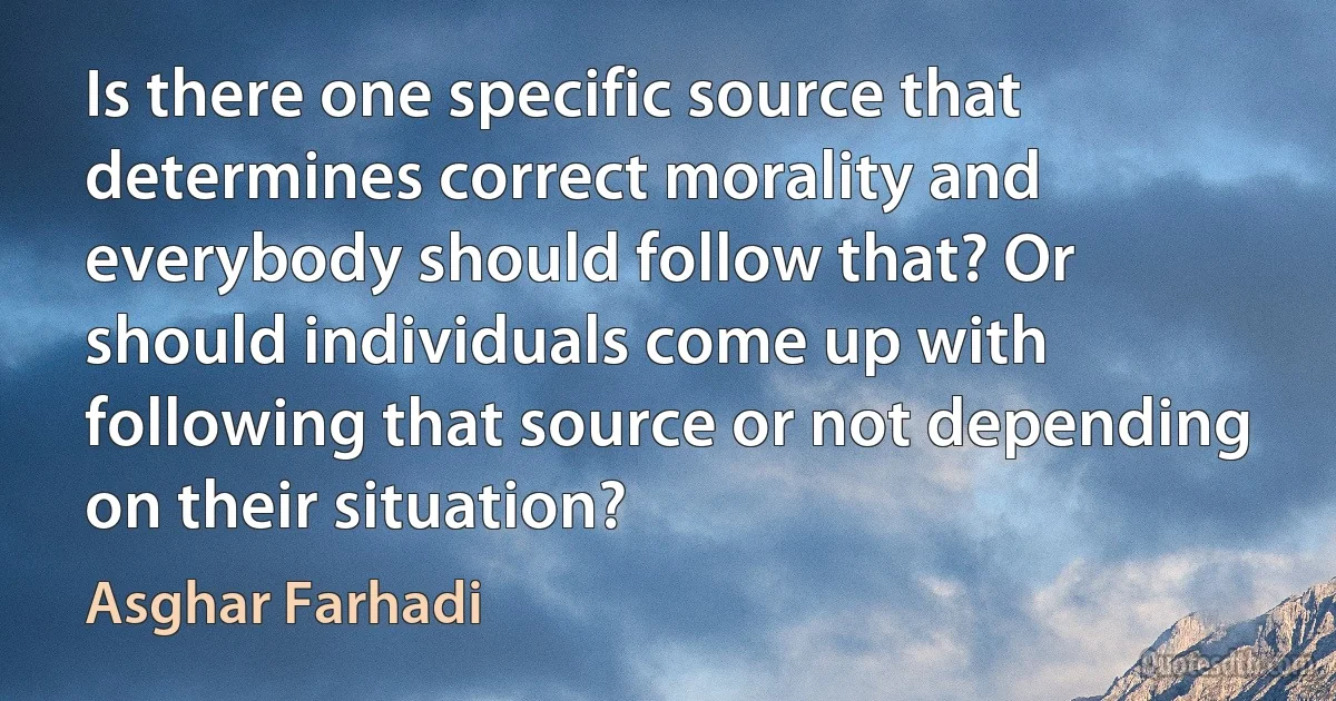 Is there one specific source that determines correct morality and everybody should follow that? Or should individuals come up with following that source or not depending on their situation? (Asghar Farhadi)