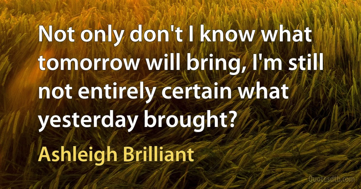 Not only don't I know what tomorrow will bring, I'm still not entirely certain what yesterday brought? (Ashleigh Brilliant)