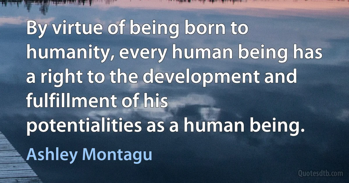 By virtue of being born to humanity, every human being has a right to the development and fulfillment of his potentialities as a human being. (Ashley Montagu)