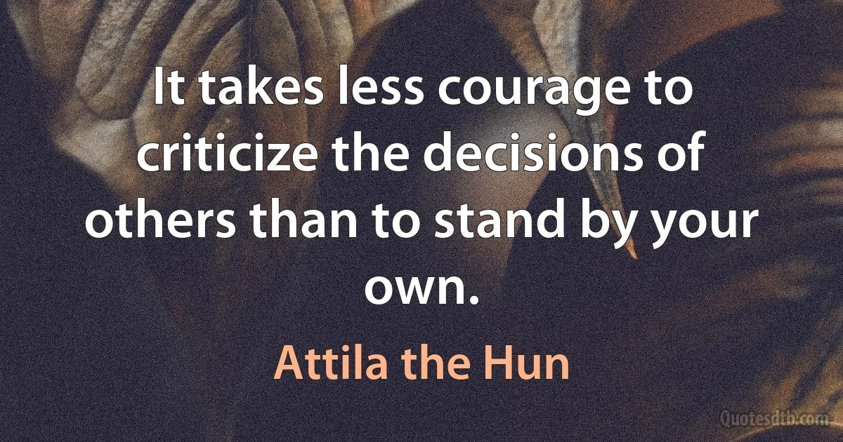 It takes less courage to criticize the decisions of others than to stand by your own. (Attila the Hun)