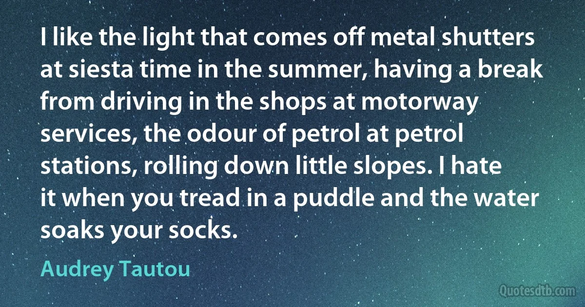 I like the light that comes off metal shutters at siesta time in the summer, having a break from driving in the shops at motorway services, the odour of petrol at petrol stations, rolling down little slopes. I hate it when you tread in a puddle and the water soaks your socks. (Audrey Tautou)