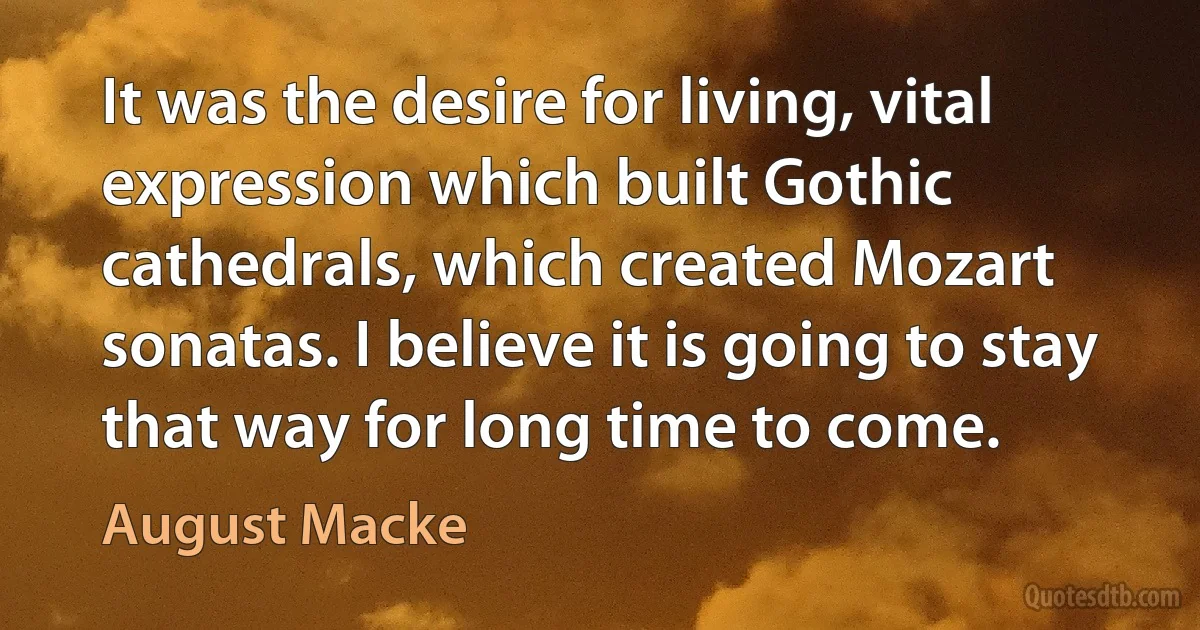 It was the desire for living, vital expression which built Gothic cathedrals, which created Mozart sonatas. I believe it is going to stay that way for long time to come. (August Macke)