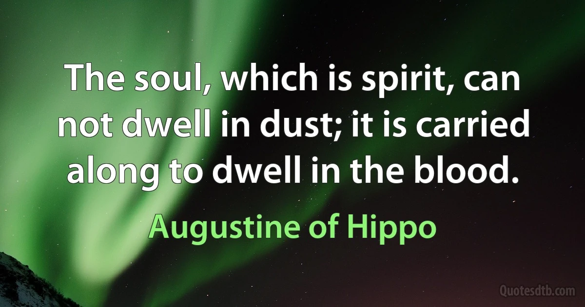 The soul, which is spirit, can not dwell in dust; it is carried along to dwell in the blood. (Augustine of Hippo)