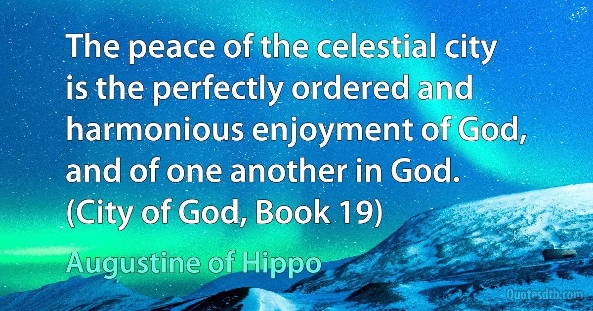 The peace of the celestial city is the perfectly ordered and harmonious enjoyment of God, and of one another in God. (City of God, Book 19) (Augustine of Hippo)