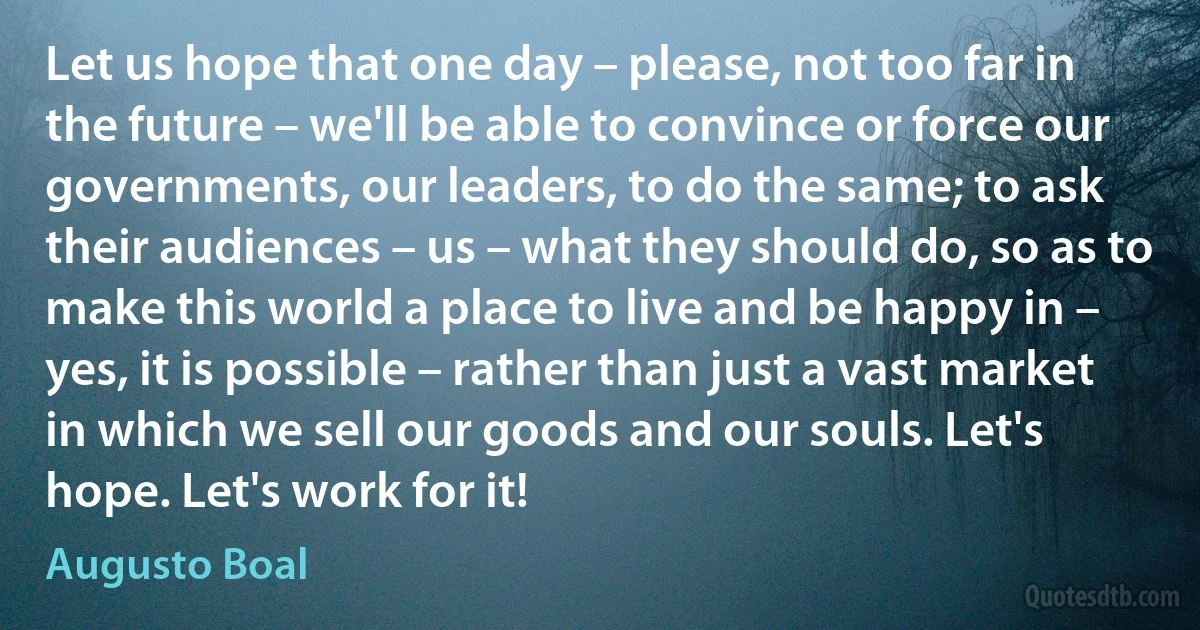 Let us hope that one day – please, not too far in the future – we'll be able to convince or force our governments, our leaders, to do the same; to ask their audiences – us – what they should do, so as to make this world a place to live and be happy in – yes, it is possible – rather than just a vast market in which we sell our goods and our souls. Let's hope. Let's work for it! (Augusto Boal)