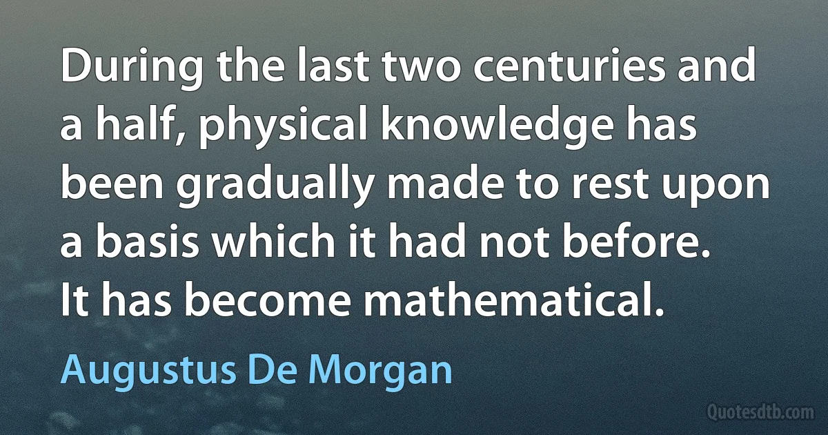 During the last two centuries and a half, physical knowledge has been gradually made to rest upon a basis which it had not before. It has become mathematical. (Augustus De Morgan)