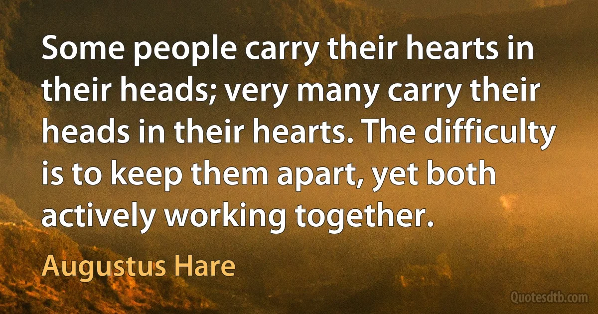 Some people carry their hearts in their heads; very many carry their heads in their hearts. The difficulty is to keep them apart, yet both actively working together. (Augustus Hare)