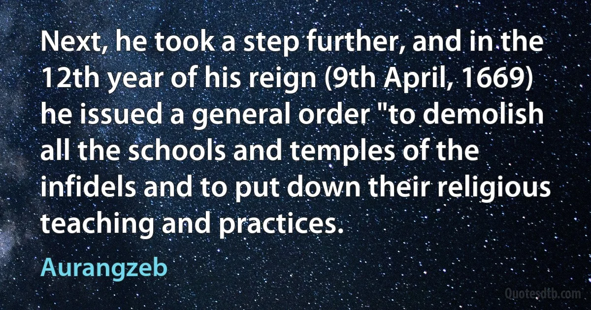 Next, he took a step further, and in the 12th year of his reign (9th April, 1669) he issued a general order "to demolish all the schools and temples of the infidels and to put down their religious teaching and practices. (Aurangzeb)