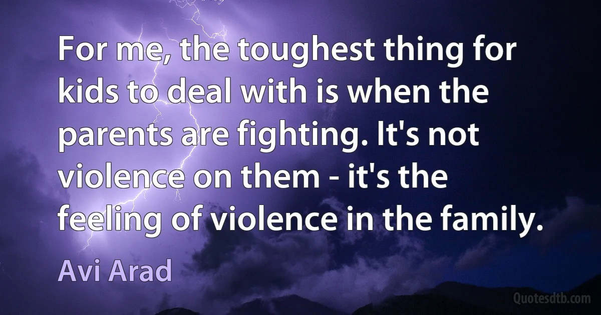 For me, the toughest thing for kids to deal with is when the parents are fighting. It's not violence on them - it's the feeling of violence in the family. (Avi Arad)