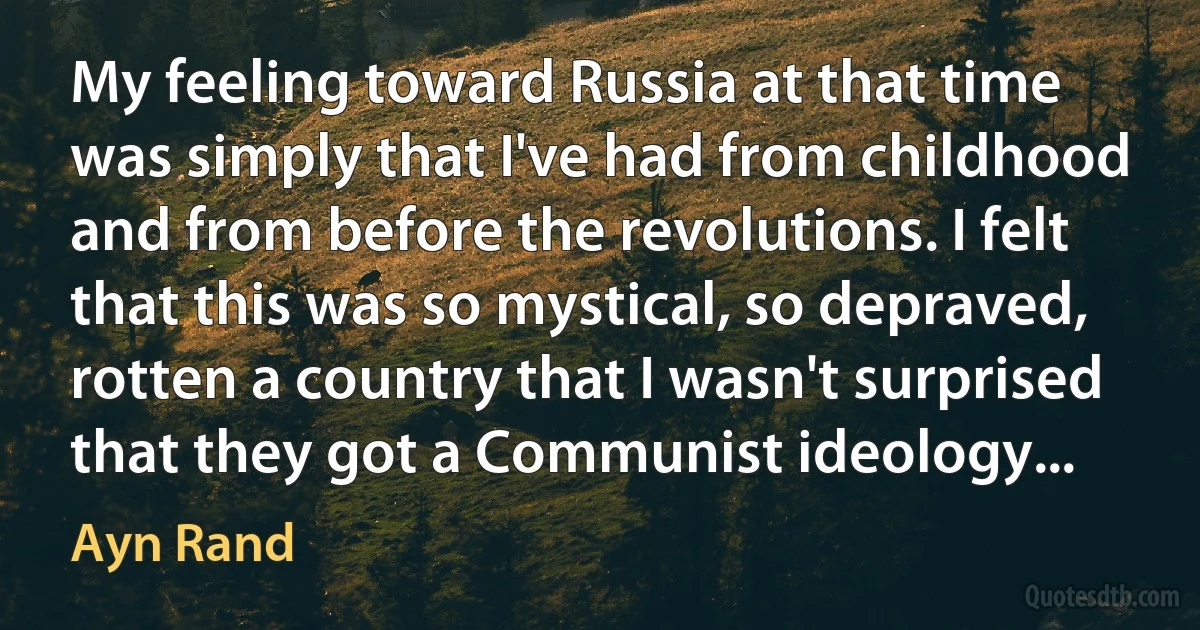 My feeling toward Russia at that time was simply that I've had from childhood and from before the revolutions. I felt that this was so mystical, so depraved, rotten a country that I wasn't surprised that they got a Communist ideology... (Ayn Rand)