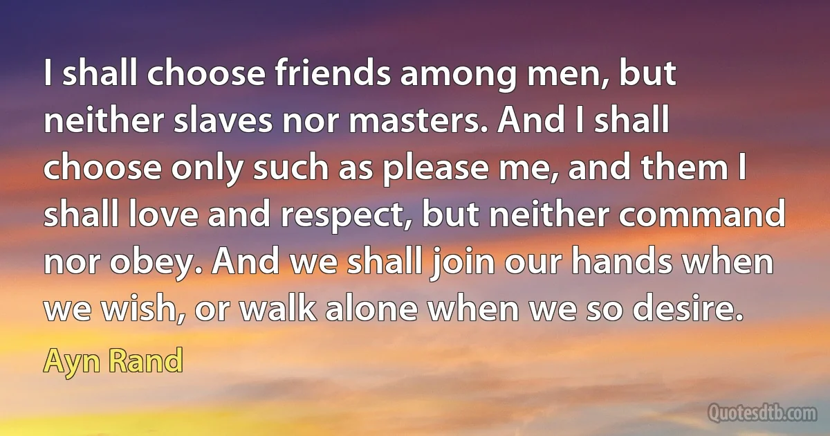 I shall choose friends among men, but neither slaves nor masters. And I shall choose only such as please me, and them I shall love and respect, but neither command nor obey. And we shall join our hands when we wish, or walk alone when we so desire. (Ayn Rand)