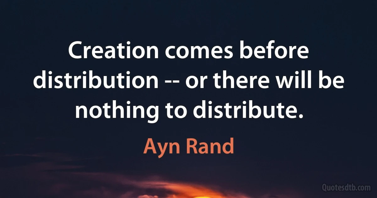 Creation comes before distribution -- or there will be nothing to distribute. (Ayn Rand)