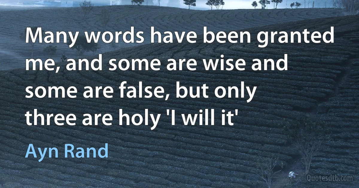 Many words have been granted me, and some are wise and some are false, but only three are holy 'I will it' (Ayn Rand)