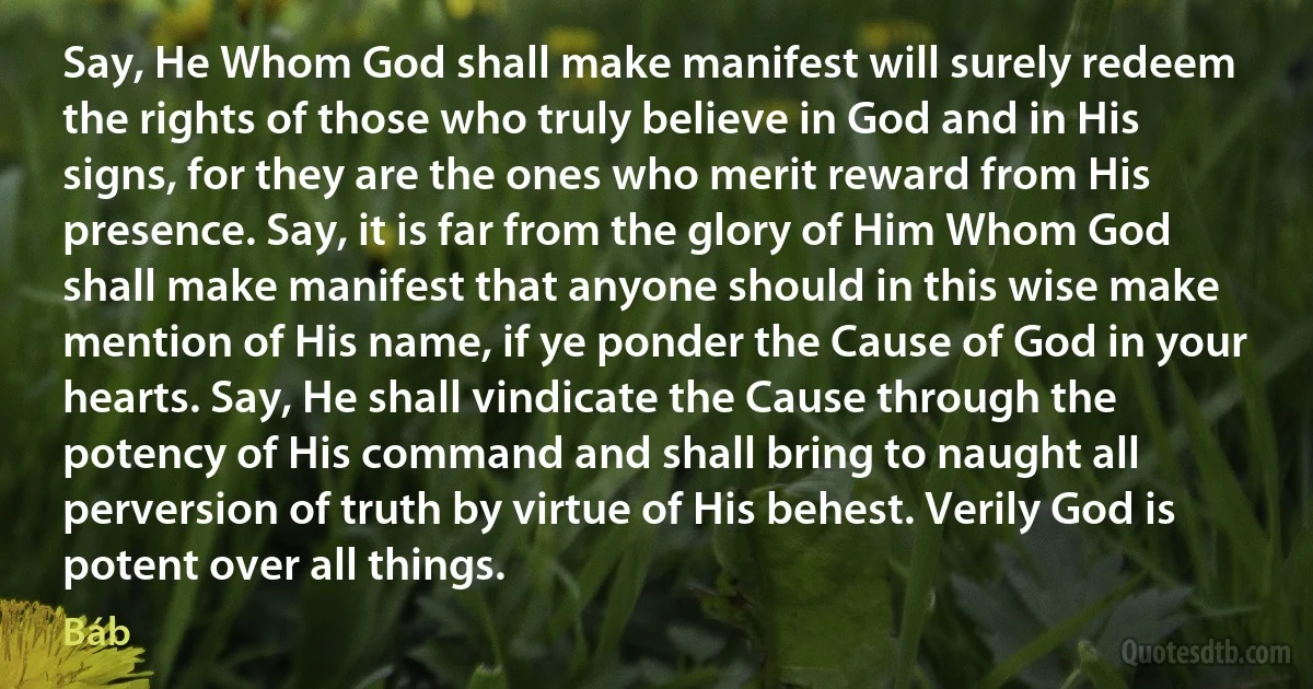 Say, He Whom God shall make manifest will surely redeem the rights of those who truly believe in God and in His signs, for they are the ones who merit reward from His presence. Say, it is far from the glory of Him Whom God shall make manifest that anyone should in this wise make mention of His name, if ye ponder the Cause of God in your hearts. Say, He shall vindicate the Cause through the potency of His command and shall bring to naught all perversion of truth by virtue of His behest. Verily God is potent over all things. (Báb)