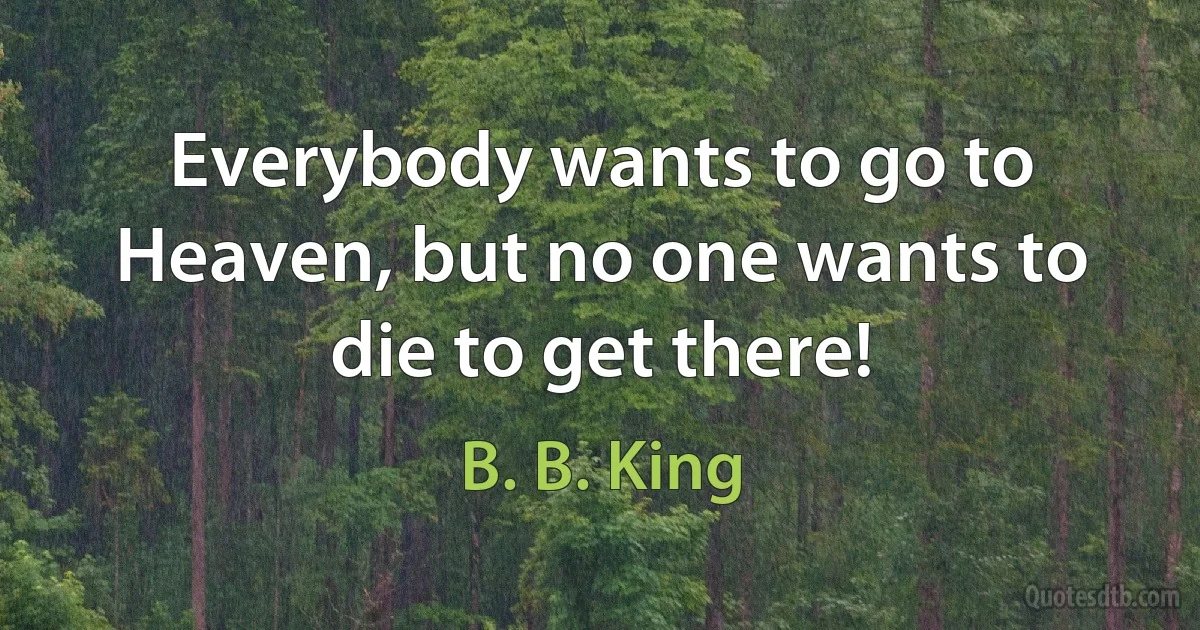 Everybody wants to go to Heaven, but no one wants to die to get there! (B. B. King)