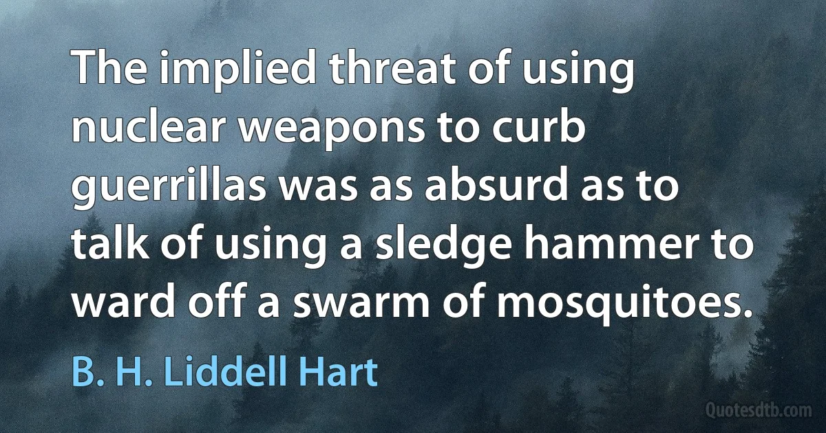 The implied threat of using nuclear weapons to curb guerrillas was as absurd as to talk of using a sledge hammer to ward off a swarm of mosquitoes. (B. H. Liddell Hart)