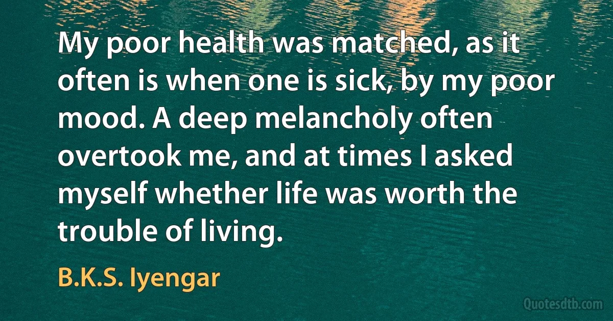 My poor health was matched, as it often is when one is sick, by my poor mood. A deep melancholy often overtook me, and at times I asked myself whether life was worth the trouble of living. (B.K.S. Iyengar)