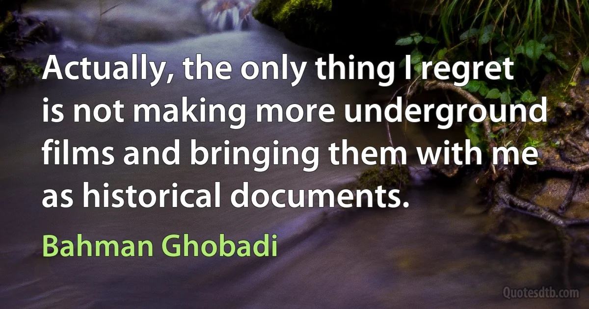 Actually, the only thing I regret is not making more underground films and bringing them with me as historical documents. (Bahman Ghobadi)