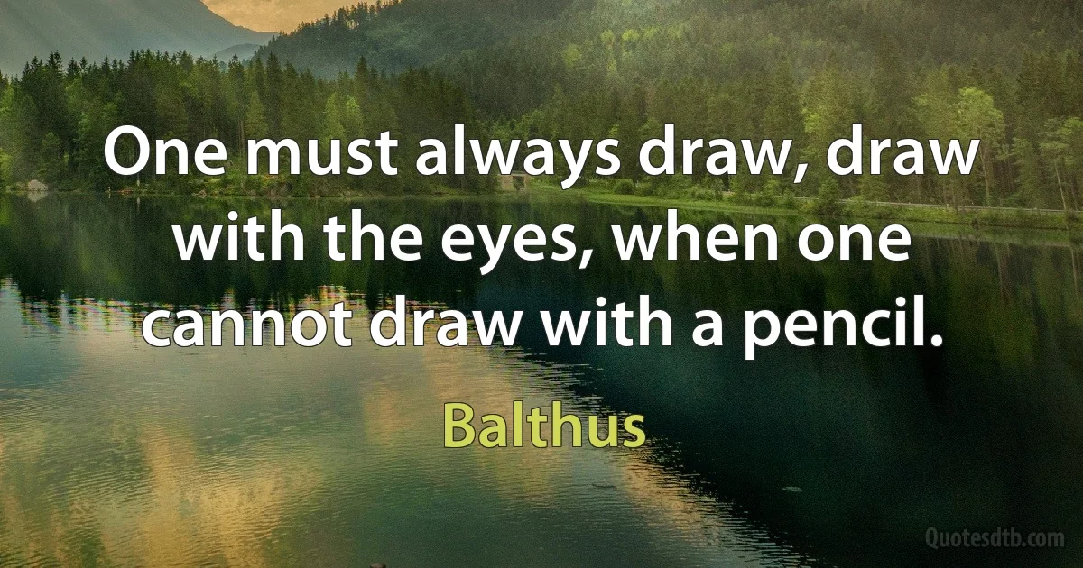 One must always draw, draw with the eyes, when one cannot draw with a pencil. (Balthus)