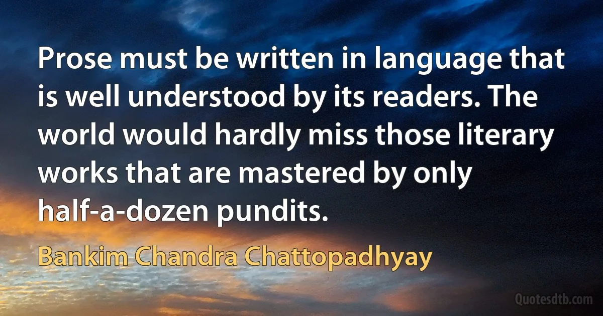 Prose must be written in language that is well understood by its readers. The world would hardly miss those literary works that are mastered by only half-a-dozen pundits. (Bankim Chandra Chattopadhyay)