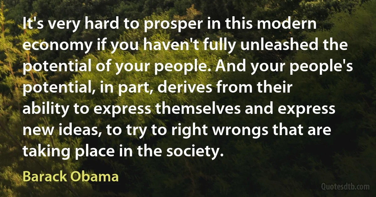 It's very hard to prosper in this modern economy if you haven't fully unleashed the potential of your people. And your people's potential, in part, derives from their ability to express themselves and express new ideas, to try to right wrongs that are taking place in the society. (Barack Obama)