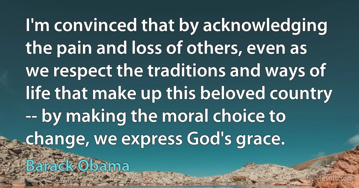 I'm convinced that by acknowledging the pain and loss of others, even as we respect the traditions and ways of life that make up this beloved country -- by making the moral choice to change, we express God's grace. (Barack Obama)