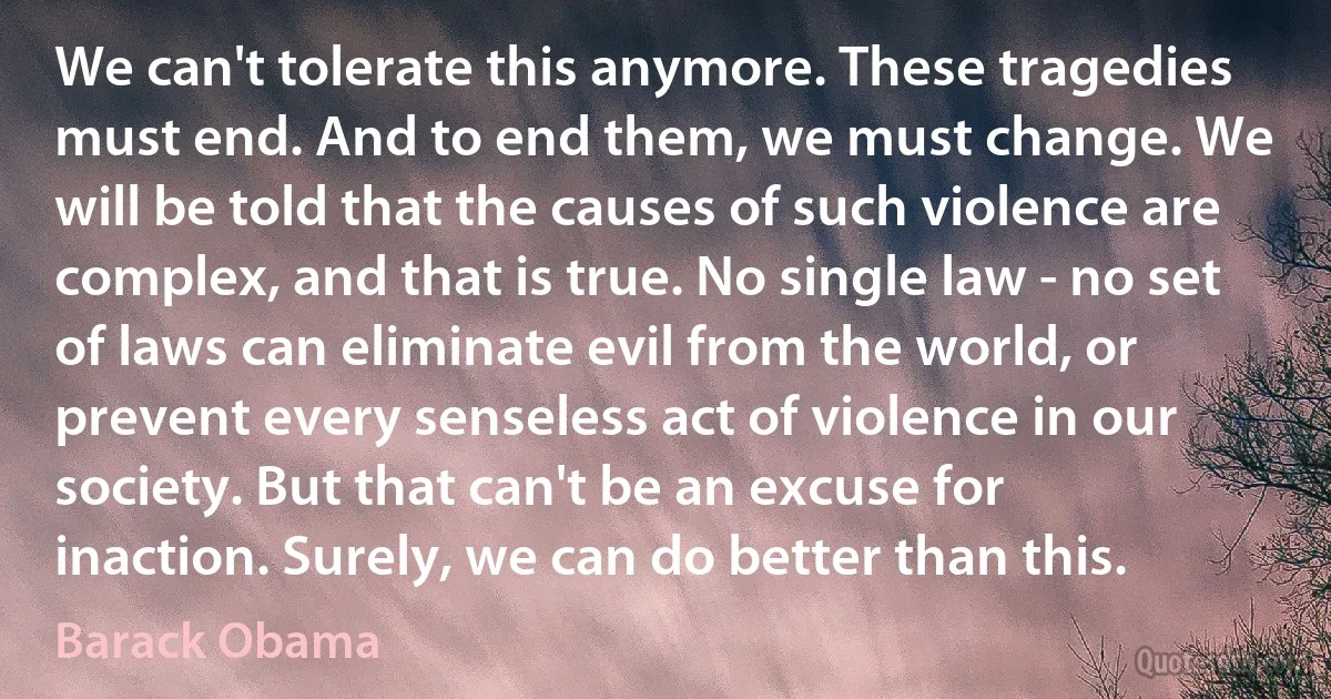 We can't tolerate this anymore. These tragedies must end. And to end them, we must change. We will be told that the causes of such violence are complex, and that is true. No single law - no set of laws can eliminate evil from the world, or prevent every senseless act of violence in our society. But that can't be an excuse for inaction. Surely, we can do better than this. (Barack Obama)