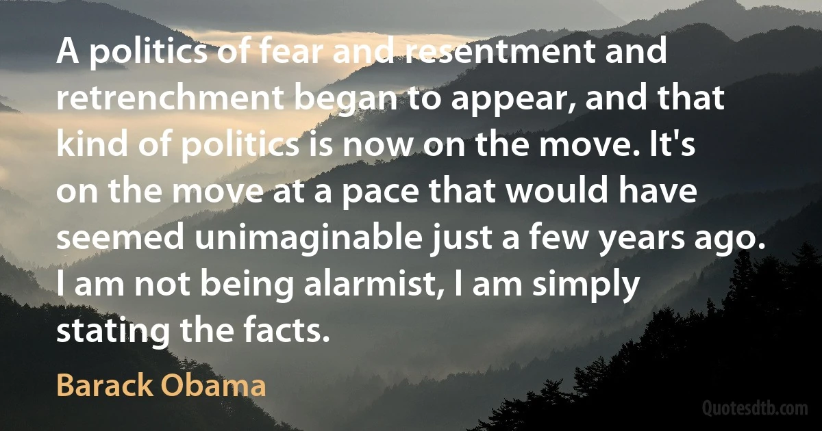 A politics of fear and resentment and retrenchment began to appear, and that kind of politics is now on the move. It's on the move at a pace that would have seemed unimaginable just a few years ago. I am not being alarmist, I am simply stating the facts. (Barack Obama)