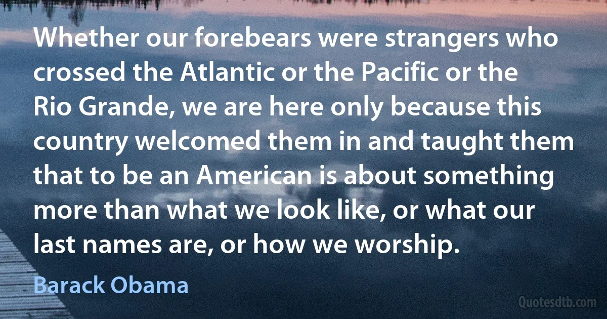 Whether our forebears were strangers who crossed the Atlantic or the Pacific or the Rio Grande, we are here only because this country welcomed them in and taught them that to be an American is about something more than what we look like, or what our last names are, or how we worship. (Barack Obama)