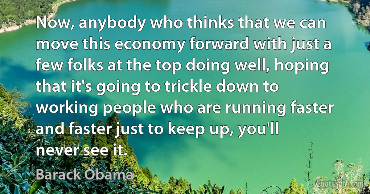 Now, anybody who thinks that we can move this economy forward with just a few folks at the top doing well, hoping that it's going to trickle down to working people who are running faster and faster just to keep up, you'll never see it. (Barack Obama)