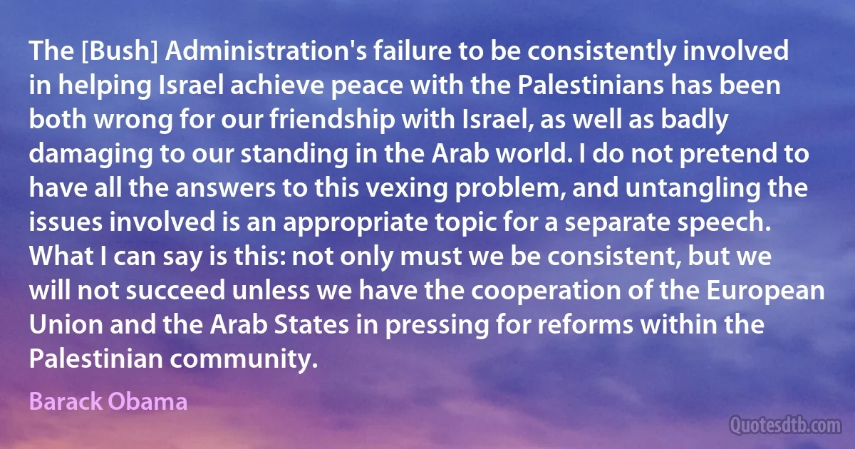 The [Bush] Administration's failure to be consistently involved in helping Israel achieve peace with the Palestinians has been both wrong for our friendship with Israel, as well as badly damaging to our standing in the Arab world. I do not pretend to have all the answers to this vexing problem, and untangling the issues involved is an appropriate topic for a separate speech. What I can say is this: not only must we be consistent, but we will not succeed unless we have the cooperation of the European Union and the Arab States in pressing for reforms within the Palestinian community. (Barack Obama)