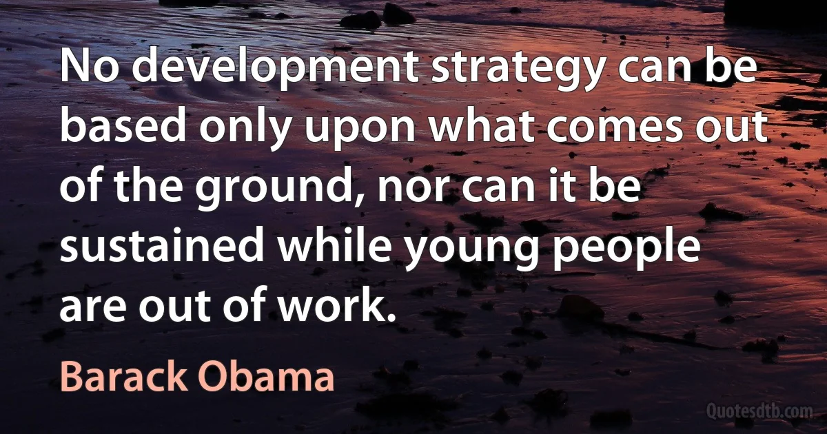 No development strategy can be based only upon what comes out of the ground, nor can it be sustained while young people are out of work. (Barack Obama)