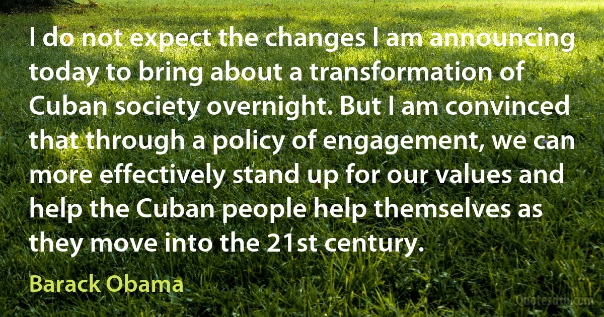 I do not expect the changes I am announcing today to bring about a transformation of Cuban society overnight. But I am convinced that through a policy of engagement, we can more effectively stand up for our values and help the Cuban people help themselves as they move into the 21st century. (Barack Obama)