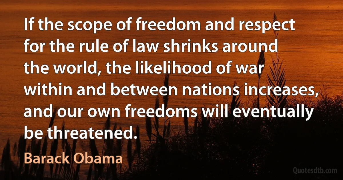 If the scope of freedom and respect for the rule of law shrinks around the world, the likelihood of war within and between nations increases, and our own freedoms will eventually be threatened. (Barack Obama)