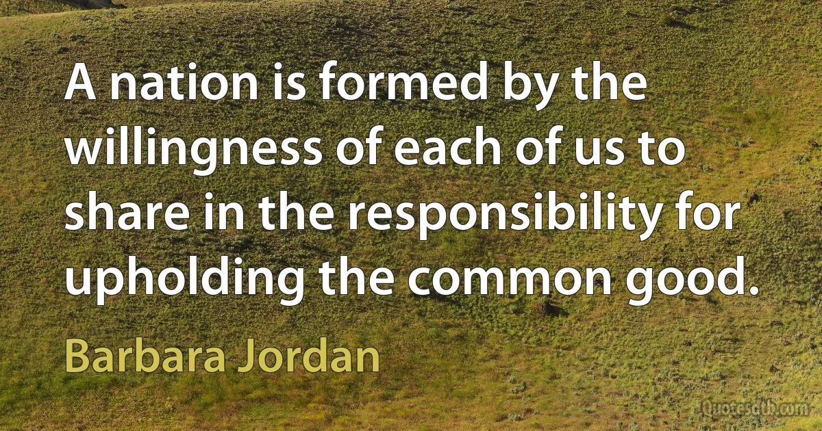 A nation is formed by the willingness of each of us to share in the responsibility for upholding the common good. (Barbara Jordan)