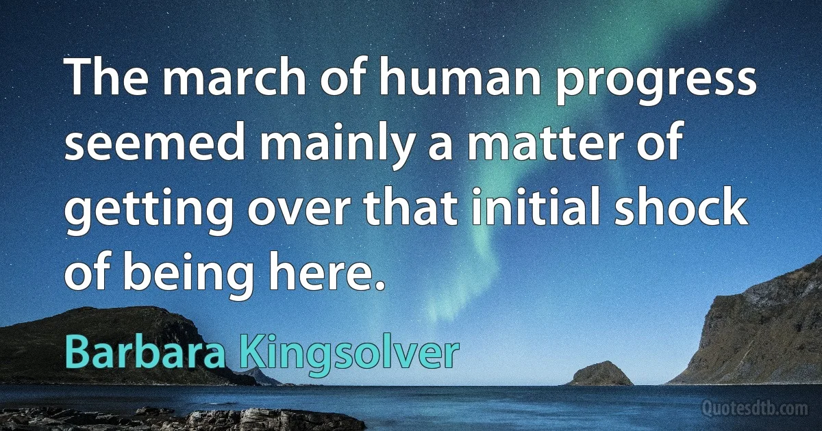 The march of human progress seemed mainly a matter of getting over that initial shock of being here. (Barbara Kingsolver)