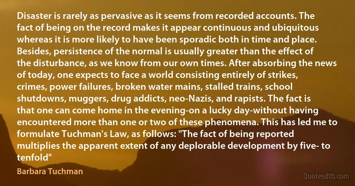 Disaster is rarely as pervasive as it seems from recorded accounts. The fact of being on the record makes it appear continuous and ubiquitous whereas it is more likely to have been sporadic both in time and place. Besides, persistence of the normal is usually greater than the effect of the disturbance, as we know from our own times. After absorbing the news of today, one expects to face a world consisting entirely of strikes, crimes, power failures, broken water mains, stalled trains, school shutdowns, muggers, drug addicts, neo-Nazis, and rapists. The fact is that one can come home in the evening-on a lucky day-without having encountered more than one or two of these phenomena. This has led me to formulate Tuchman's Law, as follows: "The fact of being reported multiplies the apparent extent of any deplorable development by five- to tenfold" (Barbara Tuchman)