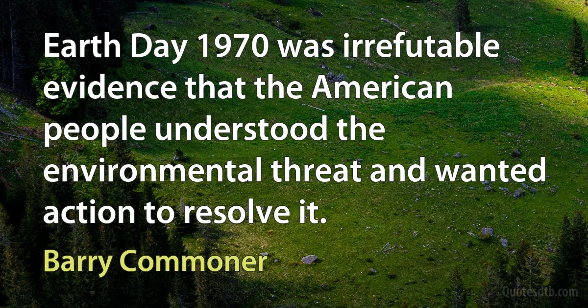 Earth Day 1970 was irrefutable evidence that the American people understood the environmental threat and wanted action to resolve it. (Barry Commoner)