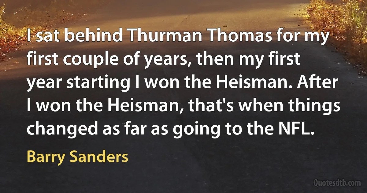 I sat behind Thurman Thomas for my first couple of years, then my first year starting I won the Heisman. After I won the Heisman, that's when things changed as far as going to the NFL. (Barry Sanders)