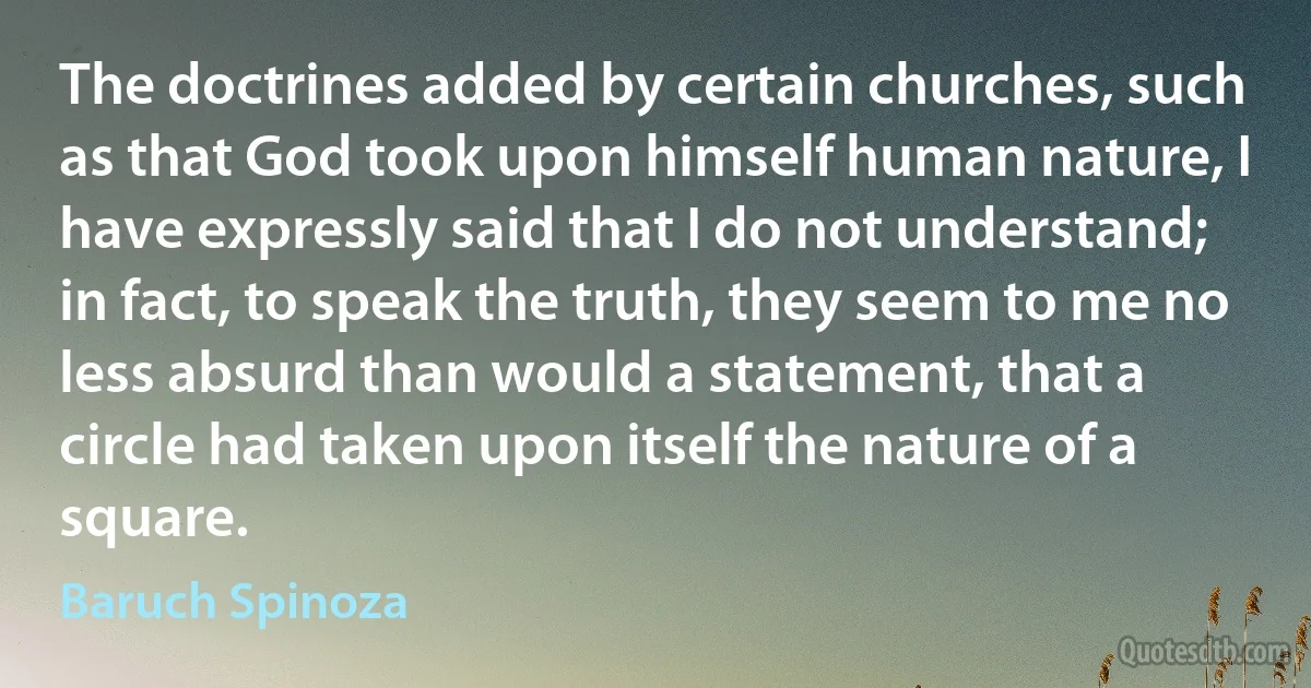 The doctrines added by certain churches, such as that God took upon himself human nature, I have expressly said that I do not understand; in fact, to speak the truth, they seem to me no less absurd than would a statement, that a circle had taken upon itself the nature of a square. (Baruch Spinoza)