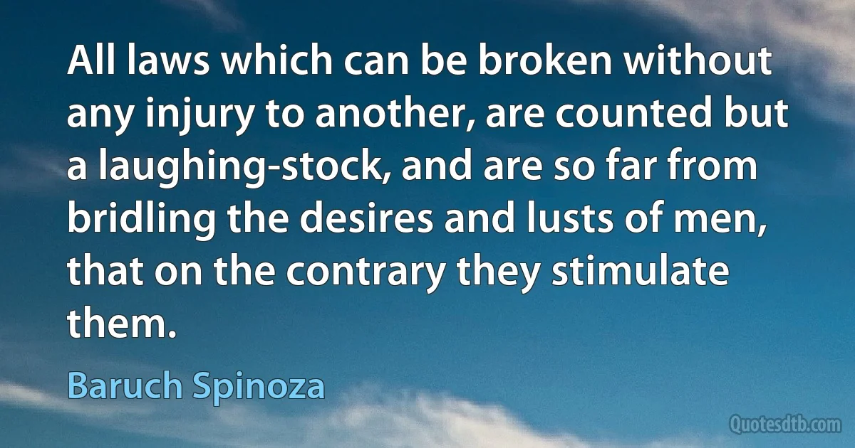 All laws which can be broken without any injury to another, are counted but a laughing-stock, and are so far from bridling the desires and lusts of men, that on the contrary they stimulate them. (Baruch Spinoza)