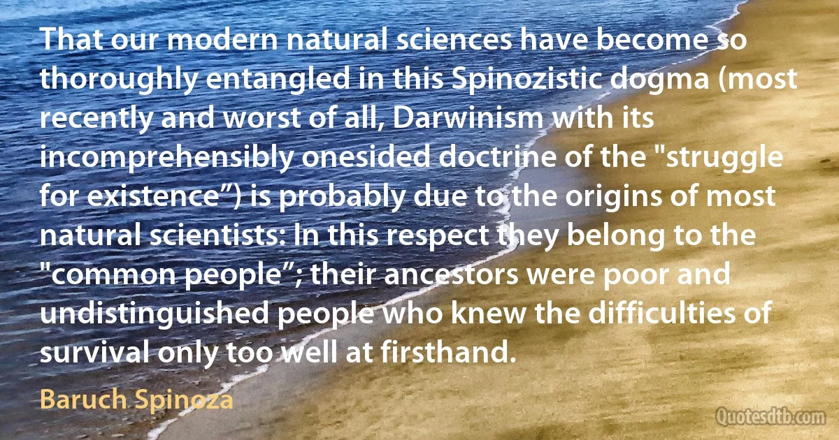 That our modern natural sciences have become so thoroughly entangled in this Spinozistic dogma (most recently and worst of all, Darwinism with its incomprehensibly onesided doctrine of the "struggle for existence”) is probably due to the origins of most natural scientists: In this respect they belong to the "common people”; their ancestors were poor and undistinguished people who knew the difficulties of survival only too well at firsthand. (Baruch Spinoza)