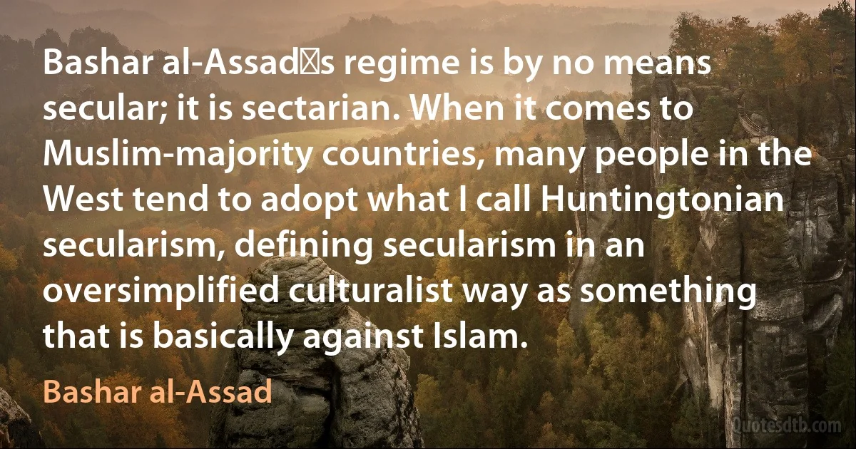 Bashar al-Assad′s regime is by no means secular; it is sectarian. When it comes to Muslim-majority countries, many people in the West tend to adopt what I call Huntingtonian secularism, defining secularism in an oversimplified culturalist way as something that is basically against Islam. (Bashar al-Assad)