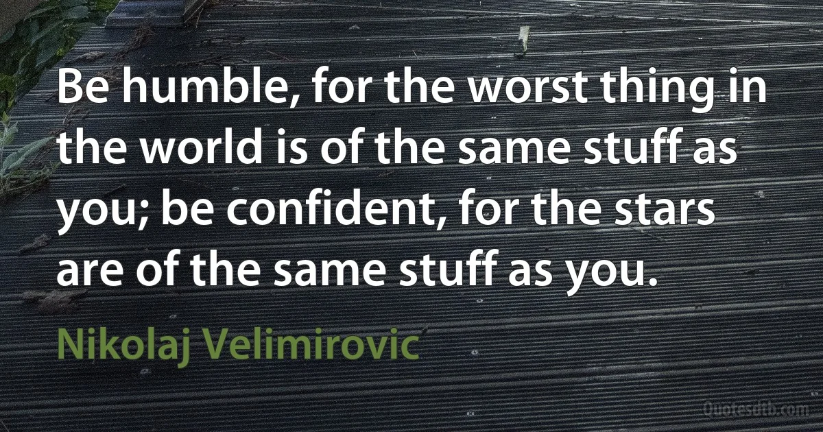 Be humble, for the worst thing in the world is of the same stuff as you; be confident, for the stars are of the same stuff as you. (Nikolaj Velimirovic)