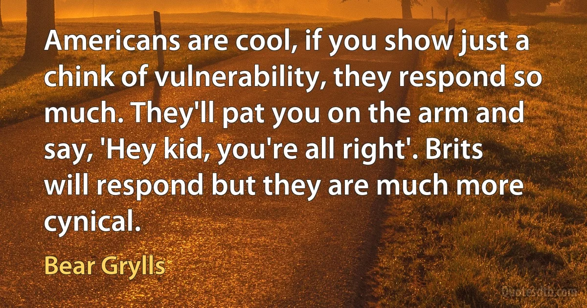 Americans are cool, if you show just a chink of vulnerability, they respond so much. They'll pat you on the arm and say, 'Hey kid, you're all right'. Brits will respond but they are much more cynical. (Bear Grylls)