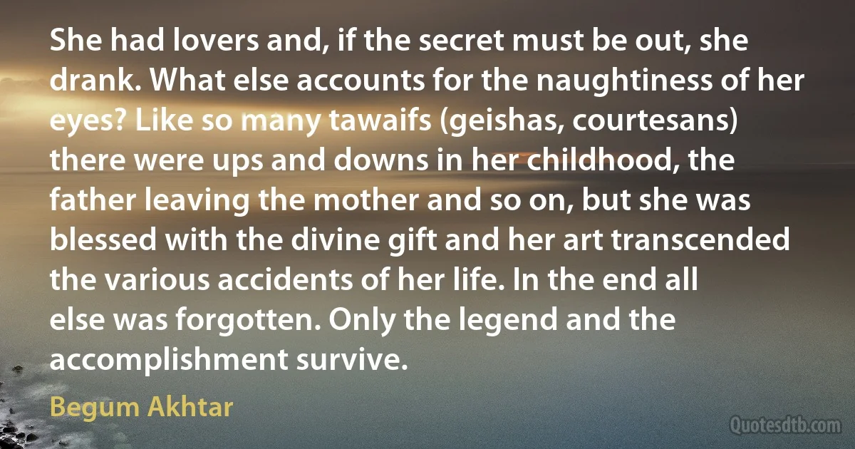 She had lovers and, if the secret must be out, she drank. What else accounts for the naughtiness of her eyes? Like so many tawaifs (geishas, courtesans) there were ups and downs in her childhood, the father leaving the mother and so on, but she was blessed with the divine gift and her art transcended the various accidents of her life. In the end all else was forgotten. Only the legend and the accomplishment survive. (Begum Akhtar)