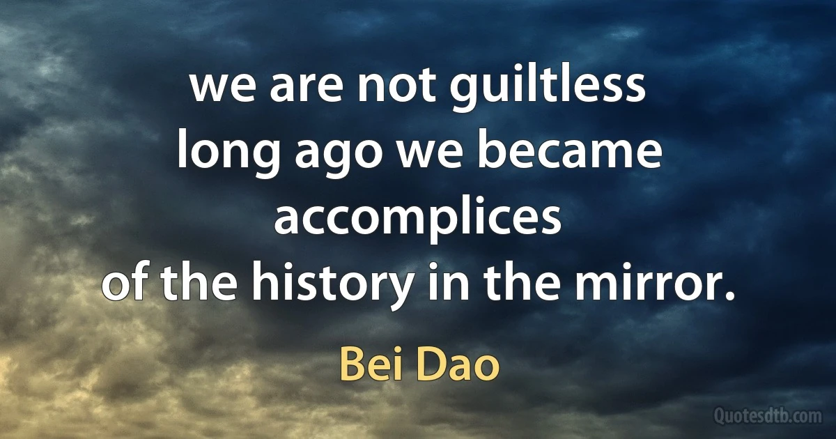 we are not guiltless
long ago we became accomplices
of the history in the mirror. (Bei Dao)