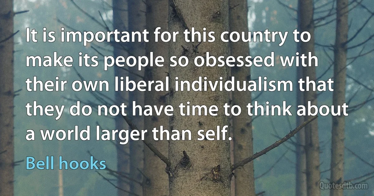 It is important for this country to make its people so obsessed with their own liberal individualism that they do not have time to think about a world larger than self. (Bell hooks)